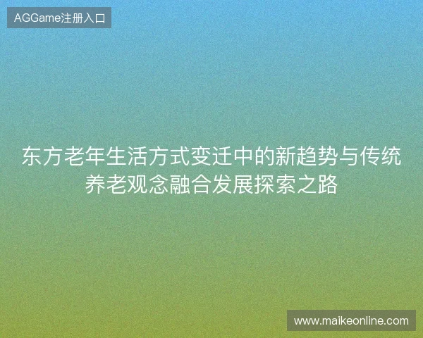 东方老年生活方式变迁中的新趋势与传统养老观念融合发展探索之路