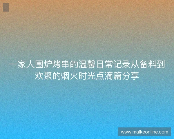 一家人围炉烤串的温馨日常记录从备料到欢聚的烟火时光点滴篇分享